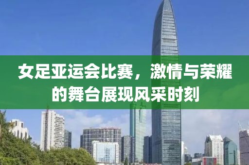女足亞運會比賽，激情與榮耀的舞臺展現(xiàn)風采時刻