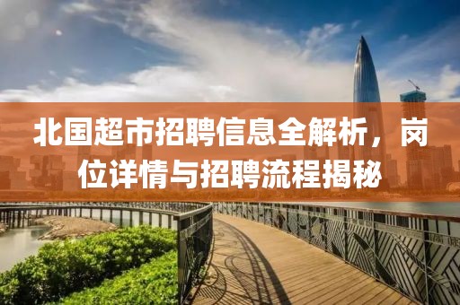 北國超市招聘信息全解析，崗位詳情與招聘流程揭秘
