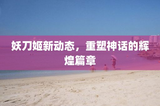 妖刀姬新動(dòng)態(tài)，重塑神話的輝煌篇章