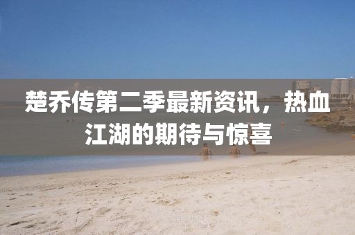 楚喬傳第二季最新資訊，熱血江湖的期待與驚喜