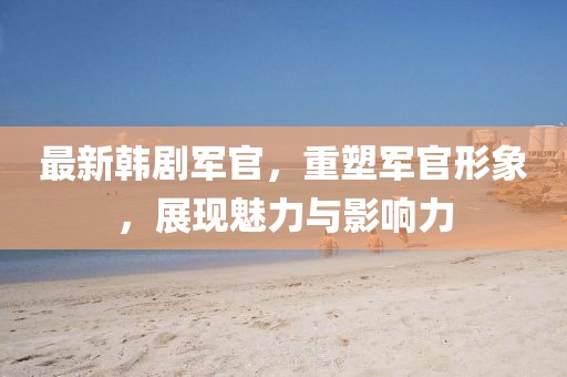 最新韓劇軍官，重塑軍官形象，展現(xiàn)魅力與影響力