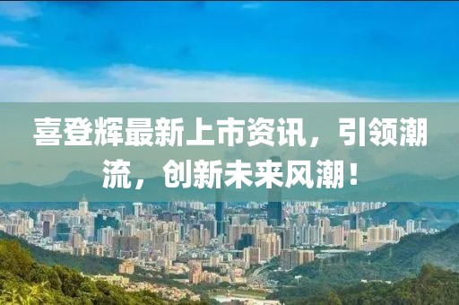 喜登輝最新上市資訊，引領(lǐng)潮流，創(chuàng)新未來風(fēng)潮！