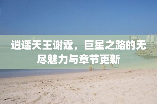 逍遙天王謝霆，巨星之路的無盡魅力與章節(jié)更新