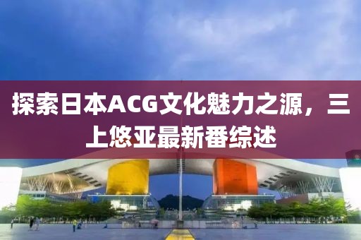 探索日本ACG文化魅力之源，三上悠亞最新番綜述