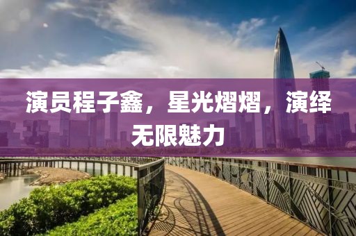 演員程子鑫，星光熠熠，演繹無限魅力
