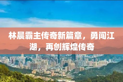 林晨霸主傳奇新篇章，勇闖江湖，再創(chuàng)輝煌傳奇
