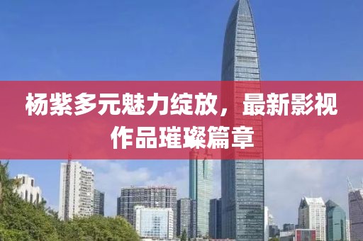 楊紫多元魅力綻放，最新影視作品璀璨篇章