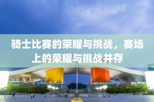 騎士比賽的榮耀與挑戰(zhàn)，賽場(chǎng)上的榮耀與挑戰(zhàn)并存