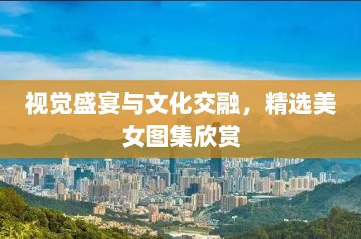視覺盛宴與文化交融，精選美女圖集欣賞