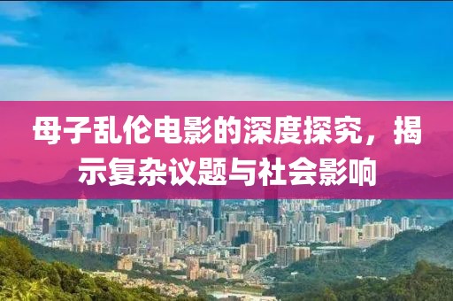 母子亂倫電影的深度探究，揭示復(fù)雜議題與社會(huì)影響