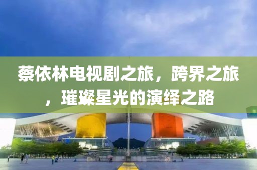 蔡依林電視劇之旅，跨界之旅，璀璨星光的演繹之路