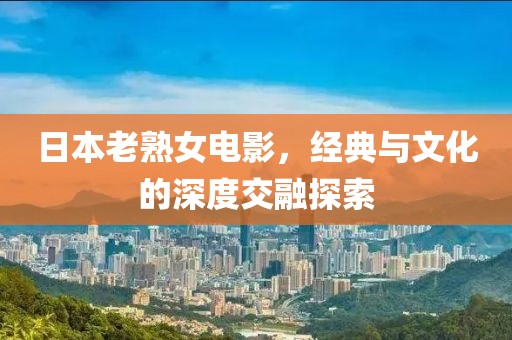 日本老熟女電影，經(jīng)典與文化的深度交融探索
