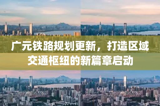 廣元鐵路規(guī)劃更新，打造區(qū)域交通樞紐的新篇章啟動