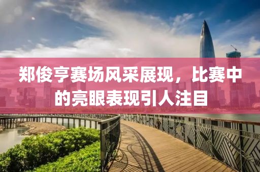 鄭俊亨賽場(chǎng)風(fēng)采展現(xiàn)，比賽中的亮眼表現(xiàn)引人注目