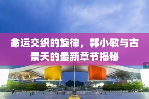 命運(yùn)交織的旋律，郭小敏與古景天的最新章節(jié)揭秘