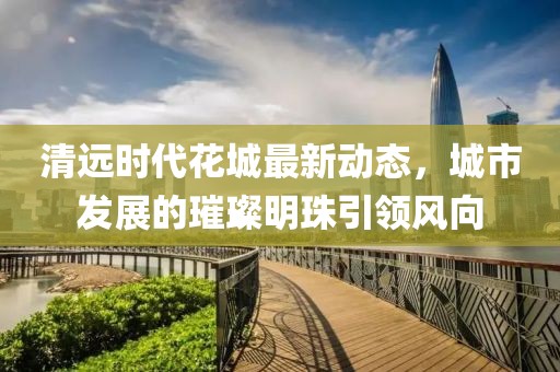 清遠時代花城最新動態(tài)，城市發(fā)展的璀璨明珠引領風向