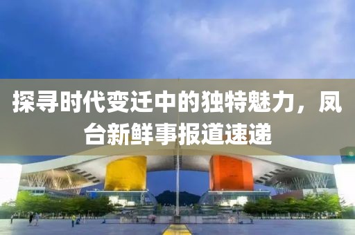 探尋時代變遷中的獨特魅力，鳳臺新鮮事報道速遞