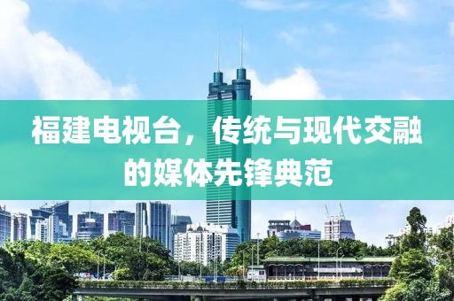 福建電視臺，傳統(tǒng)與現(xiàn)代交融的媒體先鋒典范