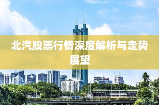北汽股票行情深度解析與走勢(shì)展望