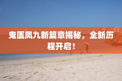 鬼醫(yī)鳳九新篇章揭秘，全新歷程開(kāi)啟！