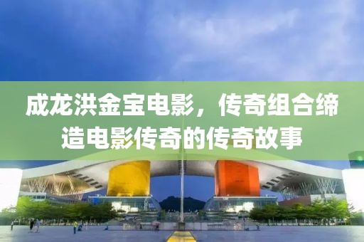 成龍洪金寶電影，傳奇組合締造電影傳奇的傳奇故事