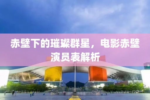 赤壁下的璀璨群星，電影赤壁演員表解析