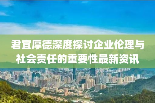 君宜厚德深度探討企業(yè)倫理與社會責(zé)任的重要性最新資訊