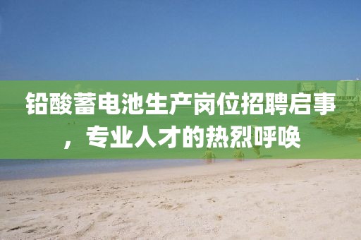 鉛酸蓄電池生產(chǎn)崗位招聘啟事，專業(yè)人才的熱烈呼喚