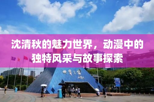 沈清秋的魅力世界，動漫中的獨特風采與故事探索