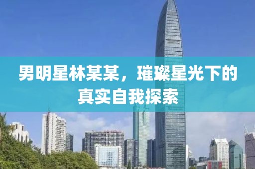 男明星林某某，璀璨星光下的真實自我探索