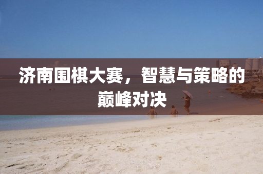 濟(jì)南圍棋大賽，智慧與策略的巔峰對決