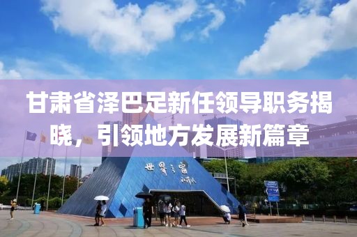 甘肅省澤巴足新任領(lǐng)導(dǎo)職務(wù)揭曉，引領(lǐng)地方發(fā)展新篇章