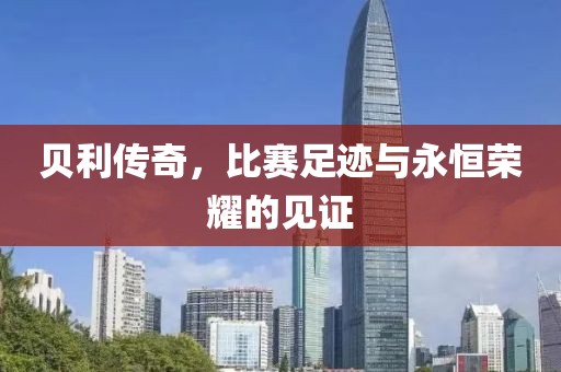 貝利傳奇，比賽足跡與永恒榮耀的見證