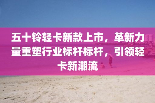 五十鈴輕卡新款上市，革新力量重塑行業(yè)標(biāo)桿標(biāo)桿，引領(lǐng)輕卡新潮流