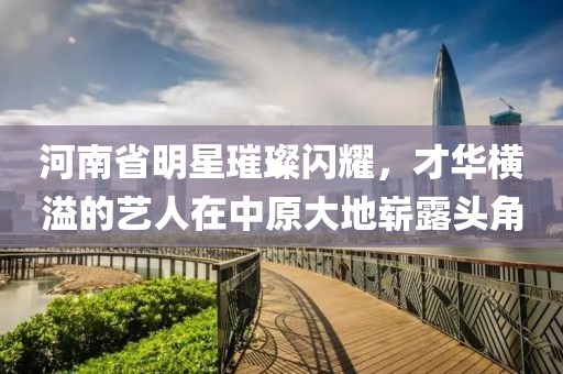 河南省明星璀璨閃耀，才華橫溢的藝人在中原大地嶄露頭角