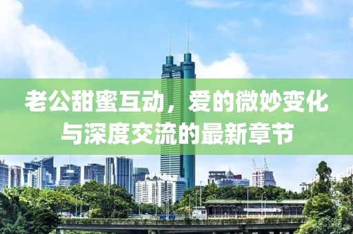 老公甜蜜互動，愛的微妙變化與深度交流的最新章節(jié)