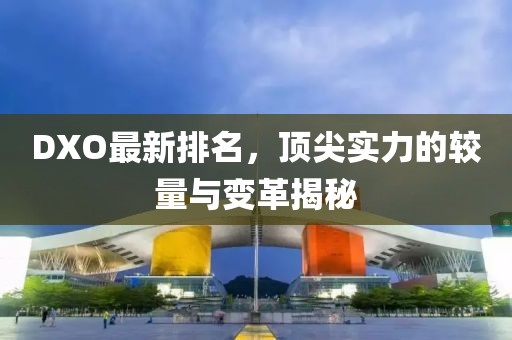 DXO最新排名，頂尖實力的較量與變革揭秘