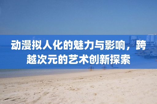 動(dòng)漫擬人化的魅力與影響，跨越次元的藝術(shù)創(chuàng)新探索