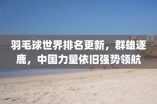 羽毛球世界排名更新，群雄逐鹿，中國力量依舊強勢領(lǐng)航