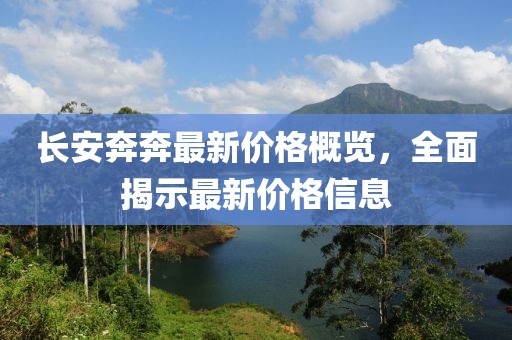 長安奔奔最新價格概覽，全面揭示最新價格信息