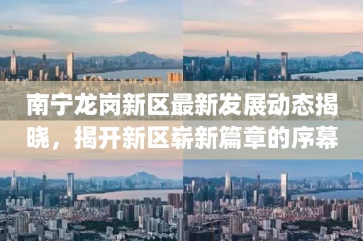 南寧龍崗新區(qū)最新發(fā)展動態(tài)揭曉，揭開新區(qū)嶄新篇章的序幕