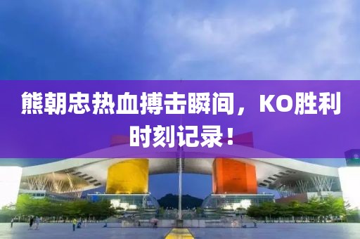 熊朝忠熱血搏擊瞬間，KO勝利時(shí)刻記錄！