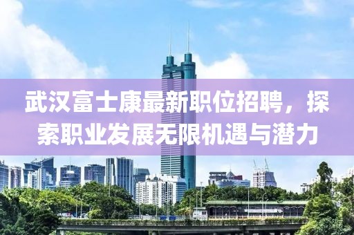 武漢富士康最新職位招聘，探索職業(yè)發(fā)展無限機(jī)遇與潛力