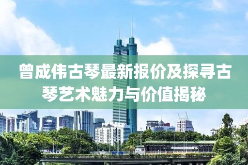 曾成偉古琴最新報(bào)價(jià)及探尋古琴藝術(shù)魅力與價(jià)值揭秘