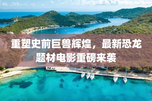 重塑史前巨獸輝煌，最新恐龍題材電影重磅來襲