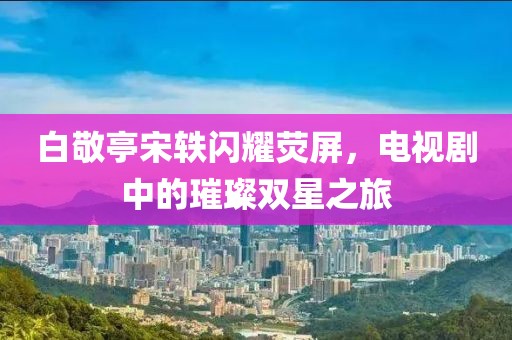 白敬亭宋軼閃耀熒屏，電視劇中的璀璨雙星之旅