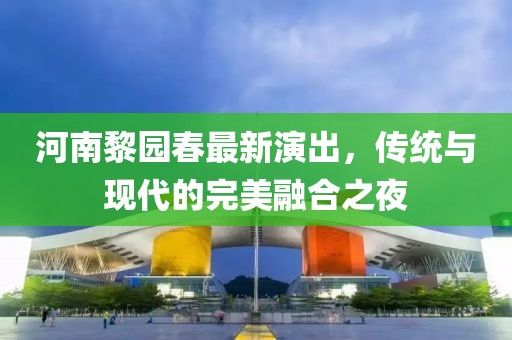 河南黎園春最新演出，傳統(tǒng)與現(xiàn)代的完美融合之夜