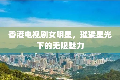 香港電視劇女明星，璀璨星光下的無限魅力