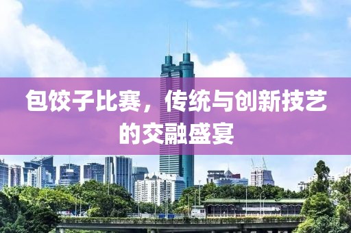 包餃子比賽，傳統(tǒng)與創(chuàng)新技藝的交融盛宴