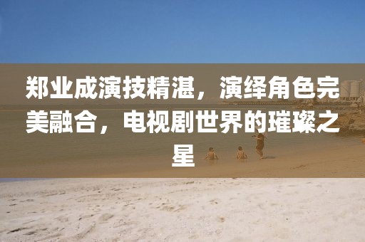 鄭業(yè)成演技精湛，演繹角色完美融合，電視劇世界的璀璨之星